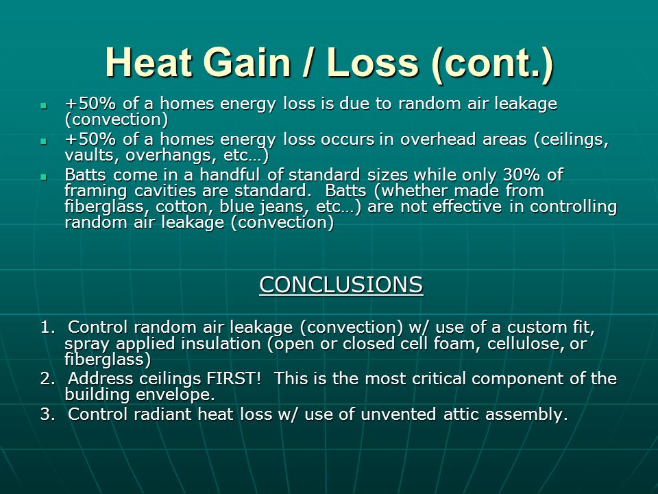 Heat Gain / Loss (cont.) +50% of a homes energy loss is due to random air leakage (convection) +50% of a homes energy loss is due to random air leakage (convection) +50% of a homes energy loss occurs in overhead areas (ceilings, vaults, overhangs, etc…) +50% of a homes energy loss occurs in overhead areas (ceilings, vaults, overhangs, etc…) Batts come in a handful of standard sizes while only 30% of framing cavities are standard.