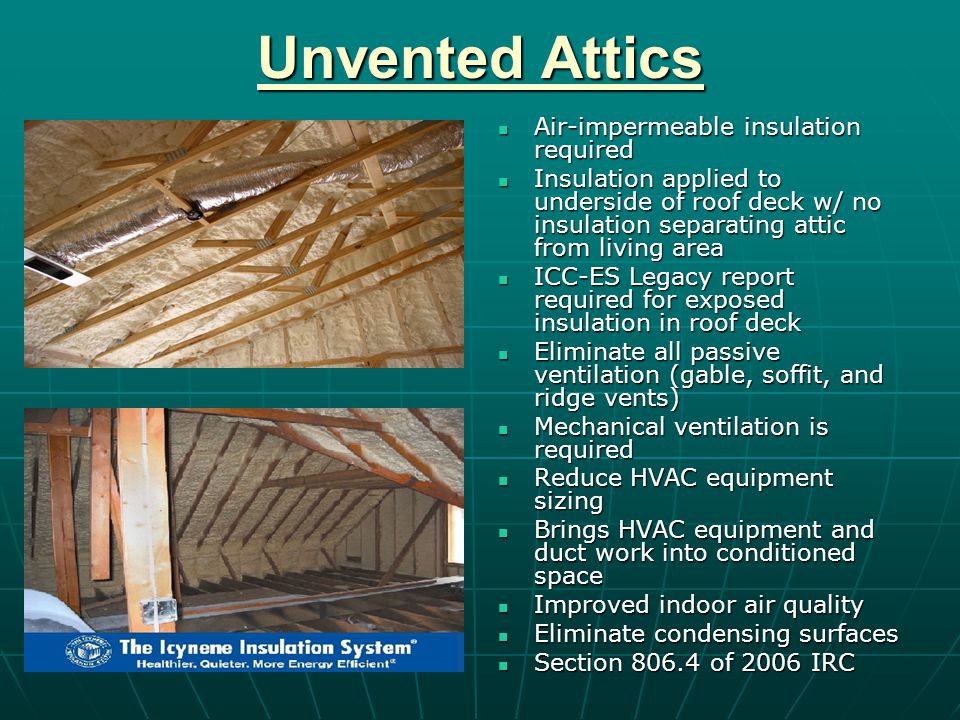 Unvented Attics Air-impermeable insulation required Air-impermeable insulation required Insulation applied to underside of roof deck w/ no insulation separating attic from living area Insulation applied to underside of roof deck w/ no insulation separating attic from living area ICC-ES Legacy report required for exposed insulation in roof deck ICC-ES Legacy report required for exposed insulation in roof deck Eliminate all passive ventilation (gable, soffit, and ridge vents) Eliminate all passive ventilation (gable, soffit, and ridge vents) Mechanical ventilation is required Mechanical ventilation is required Reduce HVAC equipment sizing Reduce HVAC equipment sizing Brings HVAC equipment and duct work into conditioned space Brings HVAC equipment and duct work into conditioned space Improved indoor air quality Improved indoor air quality Eliminate condensing surfaces Eliminate condensing surfaces Section of 2006 IRC Section of 2006 IRC