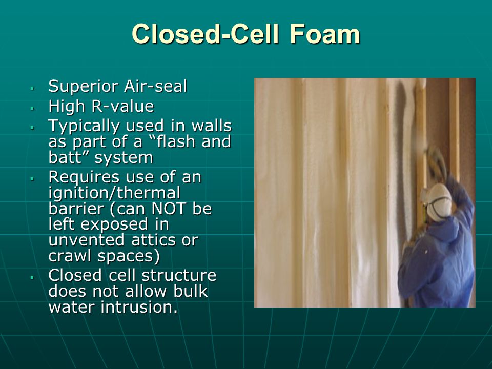 Closed-Cell Foam Superior Air-seal Superior Air-seal High R-value High R-value Typically used in walls as part of a flash and batt system Typically used in walls as part of a flash and batt system Requires use of an ignition/thermal barrier (can NOT be left exposed in unvented attics or crawl spaces) Requires use of an ignition/thermal barrier (can NOT be left exposed in unvented attics or crawl spaces) Closed cell structure does not allow bulk water intrusion.