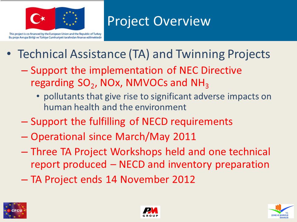 Project Overview Technical Assistance (TA) and Twinning Projects – Support the implementation of NEC Directive regarding SO 2, NOx, NMVOCs and NH 3 pollutants that give rise to significant adverse impacts on human health and the environment – Support the fulfilling of NECD requirements – Operational since March/May 2011 – Three TA Project Workshops held and one technical report produced – NECD and inventory preparation – TA Project ends 14 November 2012