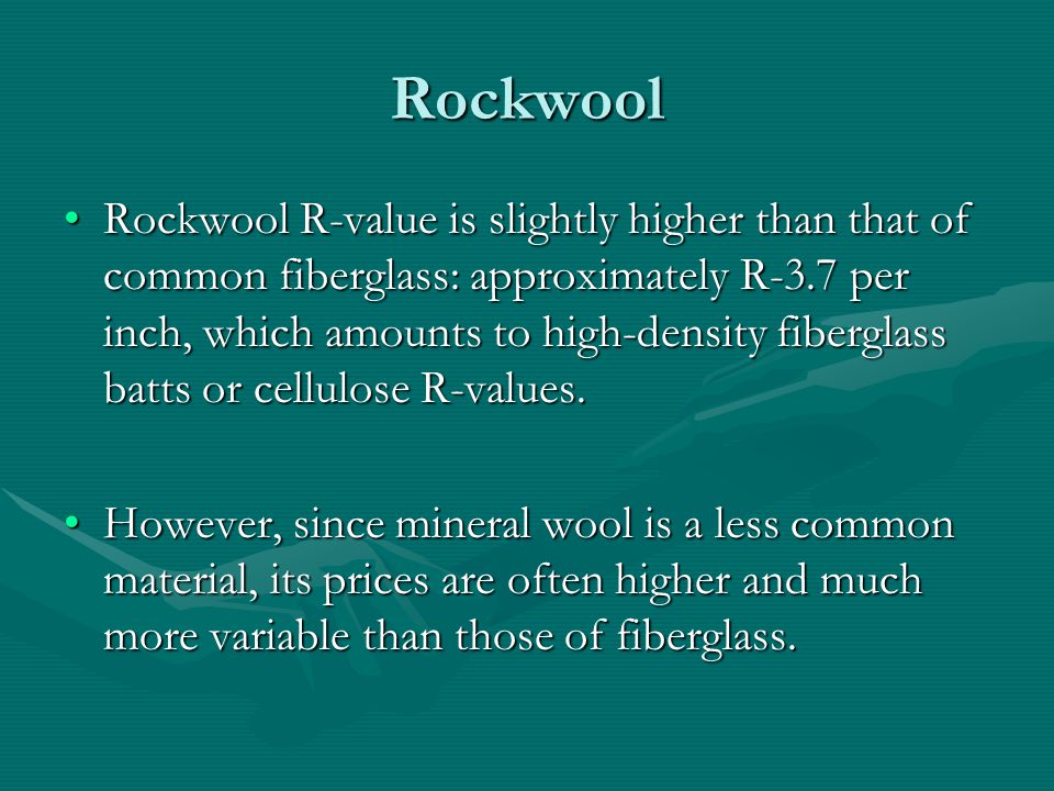 Rockwool Rockwool R-value is slightly higher than that of common fiberglass: approximately R-3.7 per inch, which amounts to high-density fiberglass batts or cellulose R-values.Rockwool R-value is slightly higher than that of common fiberglass: approximately R-3.7 per inch, which amounts to high-density fiberglass batts or cellulose R-values.