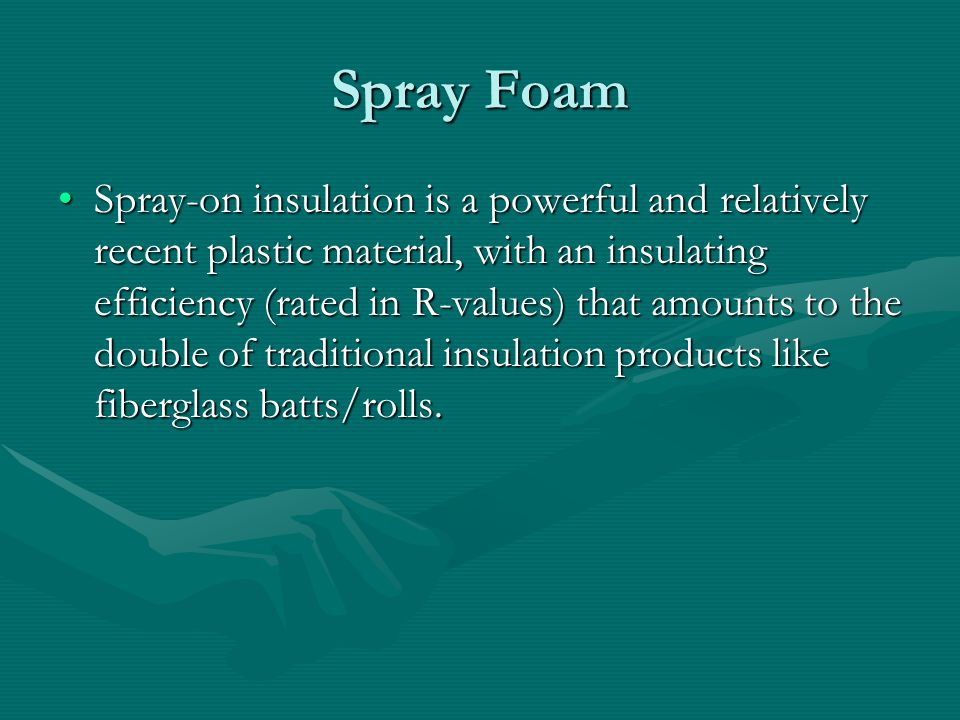 Spray Foam Spray-on insulation is a powerful and relatively recent plastic material, with an insulating efficiency (rated in R-values) that amounts to the double of traditional insulation products like fiberglass batts/rolls.Spray-on insulation is a powerful and relatively recent plastic material, with an insulating efficiency (rated in R-values) that amounts to the double of traditional insulation products like fiberglass batts/rolls.