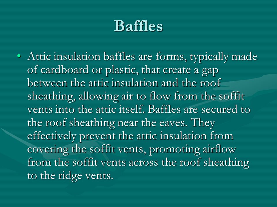 Baffles Attic insulation baffles are forms, typically made of cardboard or plastic, that create a gap between the attic insulation and the roof sheathing, allowing air to flow from the soffit vents into the attic itself.