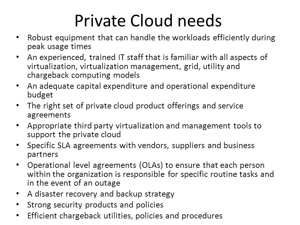 Private Cloud needs Robust equipment that can handle the workloads efficiently during peak usage times An experienced, trained IT staff that is familiar with all aspects of virtualization, virtualization management, grid, utility and chargeback computing models An adequate capital expenditure and operational expenditure budget The right set of private cloud product offerings and service agreements Appropriate third party virtualization and management tools to support the private cloud Specific SLA agreements with vendors, suppliers and business partners Operational level agreements (OLAs) to ensure that each person within the organization is responsible for specific routine tasks and in the event of an outage A disaster recovery and backup strategy Strong security products and policies Efficient chargeback utilities, policies and procedures