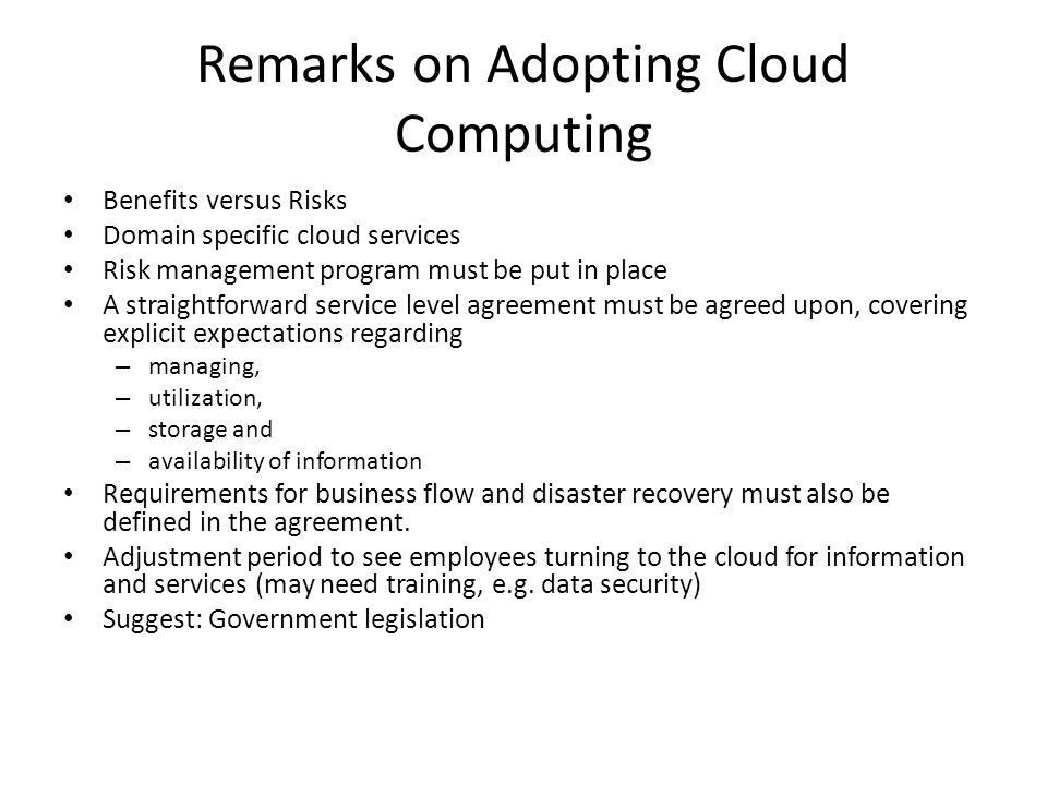 Remarks on Adopting Cloud Computing Benefits versus Risks Domain specific cloud services Risk management program must be put in place A straightforward service level agreement must be agreed upon, covering explicit expectations regarding – managing, – utilization, – storage and – availability of information Requirements for business flow and disaster recovery must also be defined in the agreement.