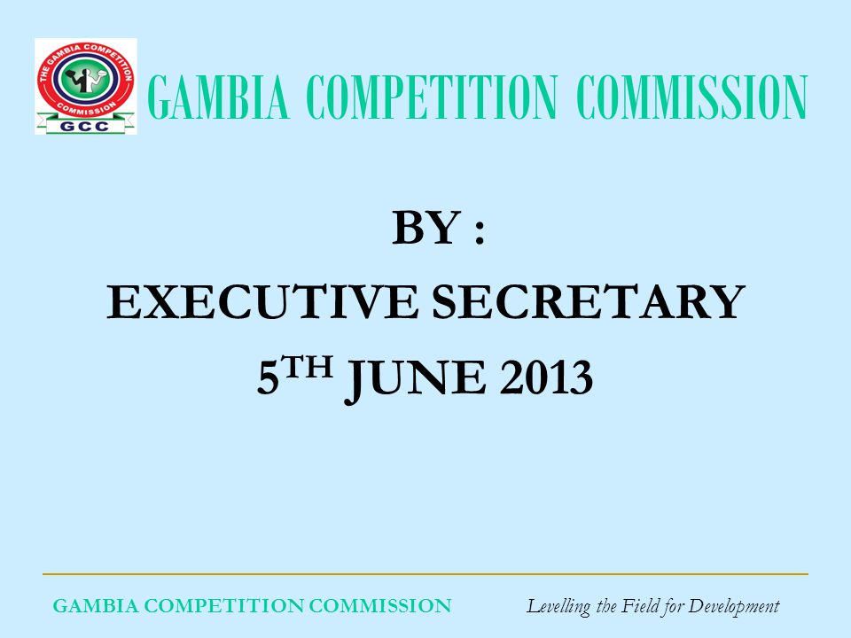 GAMBIA COMPETITION COMMISSION GAMBIA COMPETITION COMMISSION Levelling the Field for Development BY : EXECUTIVE SECRETARY 5 TH JUNE 2013