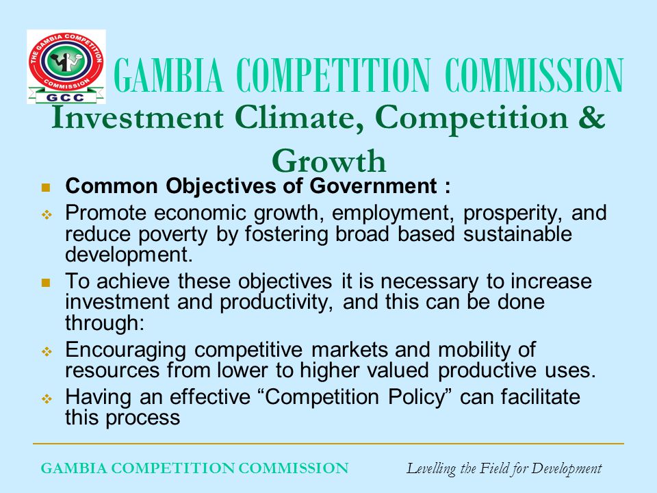 GAMBIA COMPETITION COMMISSION GAMBIA COMPETITION COMMISSION Levelling the Field for Development Investment Climate, Competition & Growth Common Objectives of Government : Promote economic growth, employment, prosperity, and reduce poverty by fostering broad based sustainable development.