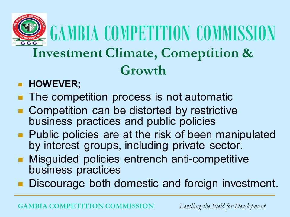 GAMBIA COMPETITION COMMISSION Investment Climate, Comeptition & Growth HOWEVER; The competition process is not automatic Competition can be distorted by restrictive business practices and public policies Public policies are at the risk of been manipulated by interest groups, including private sector.