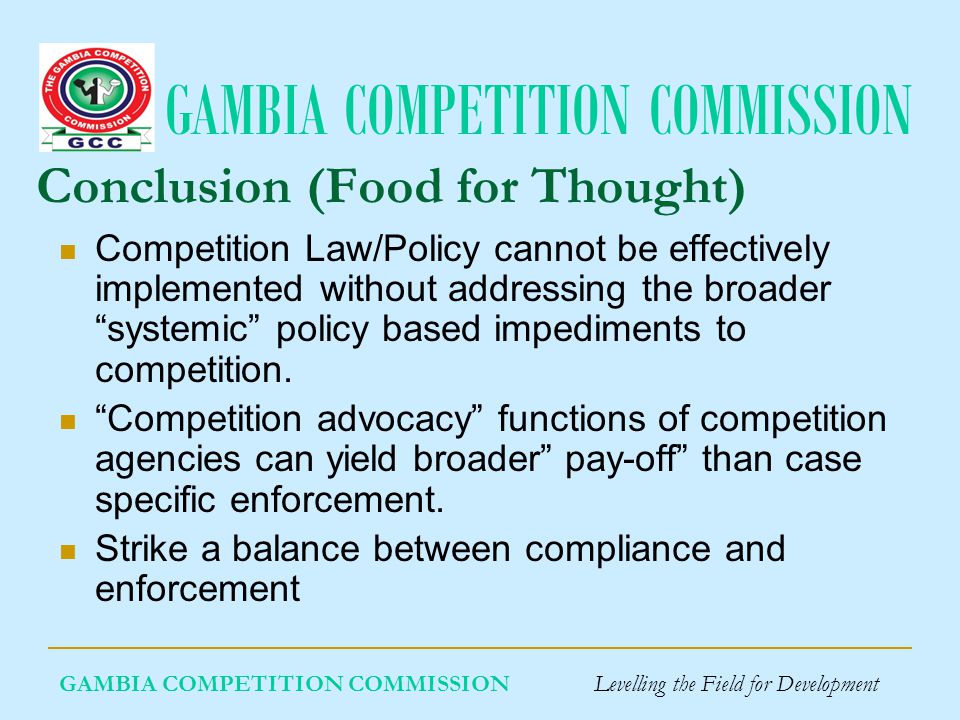 GAMBIA COMPETITION COMMISSION GAMBIA COMPETITION COMMISSION Levelling the Field for Development Conclusion (Food for Thought) Competition Law/Policy cannot be effectively implemented without addressing the broader systemic policy based impediments to competition.