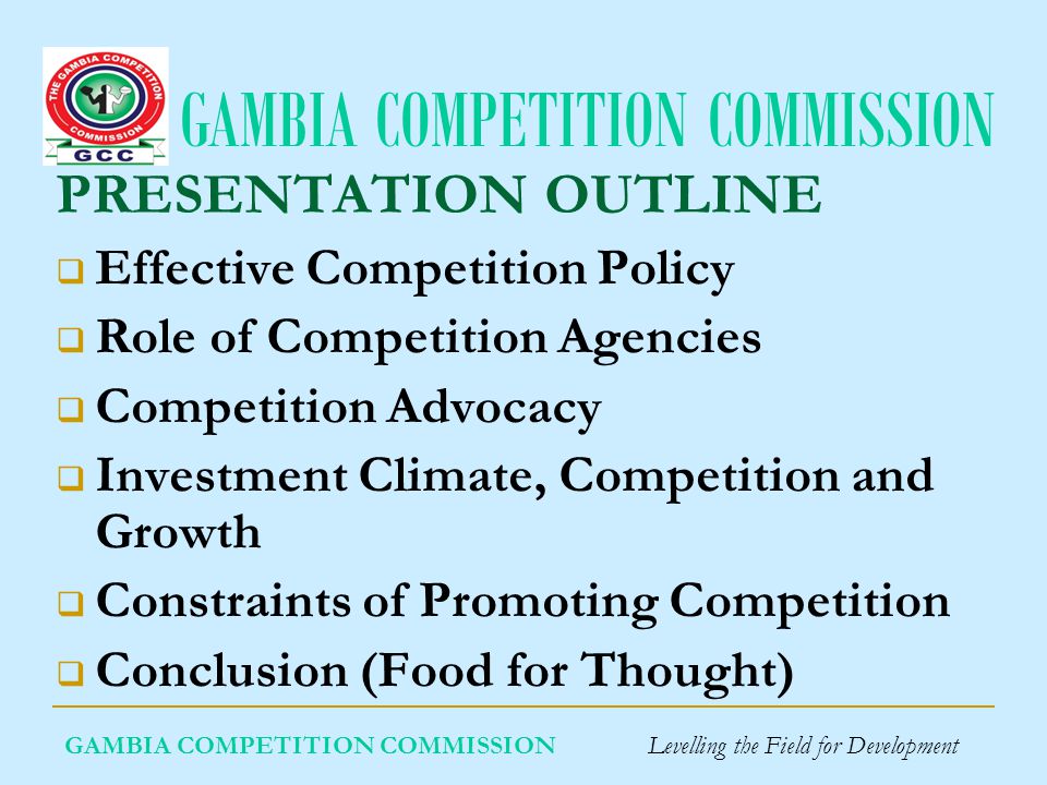 GAMBIA COMPETITION COMMISSION GAMBIA COMPETITION COMMISSION Levelling the Field for Development PRESENTATION OUTLINE Effective Competition Policy Role of Competition Agencies Competition Advocacy Investment Climate, Competition and Growth Constraints of Promoting Competition Conclusion (Food for Thought)