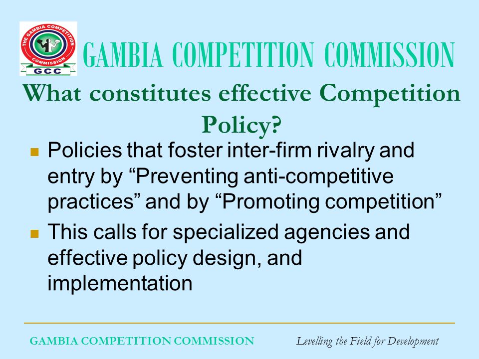 GAMBIA COMPETITION COMMISSION GAMBIA COMPETITION COMMISSION Levelling the Field for Development What constitutes effective Competition Policy.