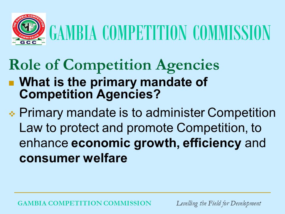 GAMBIA COMPETITION COMMISSION GAMBIA COMPETITION COMMISSION Levelling the Field for Development What is the primary mandate of Competition Agencies.