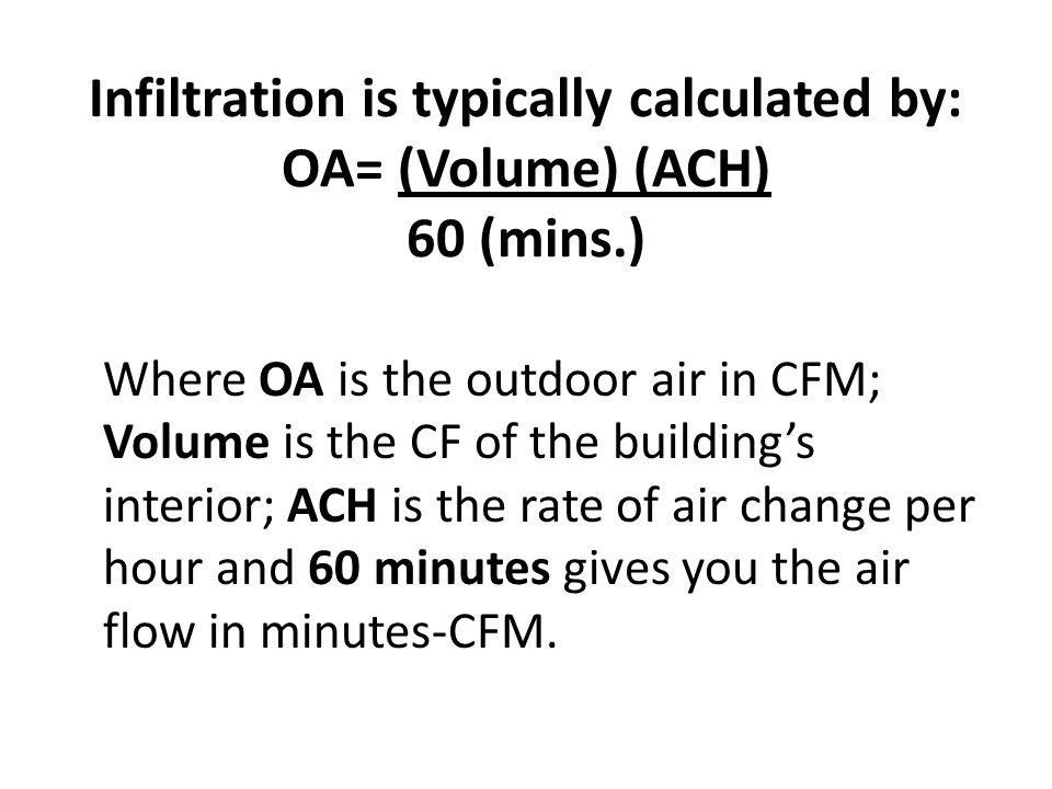 Infiltration is typically calculated by: OA= (Volume) (ACH) 60 (mins.) Where OA is the outdoor air in CFM; Volume is the CF of the buildings interior; ACH is the rate of air change per hour and 60 minutes gives you the air flow in minutes-CFM.