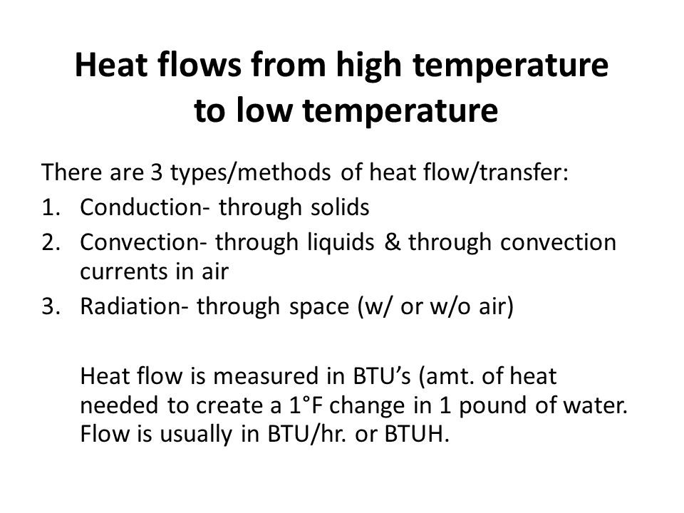 Heat flows from high temperature to low temperature There are 3 types/methods of heat flow/transfer: 1.Conduction- through solids 2.Convection- through liquids & through convection currents in air 3.Radiation- through space (w/ or w/o air) Heat flow is measured in BTUs (amt.