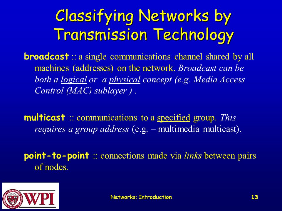 Networks: Introduction 13 Classifying Networks by Transmission Technology broadcast :: a single communications channel shared by all machines (addresses) on the network.