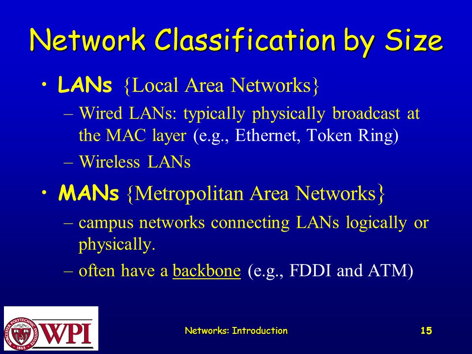 Networks: Introduction 15 Network Classification by Size LANs {Local Area Networks} –Wired LANs: typically physically broadcast at the MAC layer (e.g., Ethernet, Token Ring) –Wireless LANs MANs {Metropolitan Area Networks } –campus networks connecting LANs logically or physically.