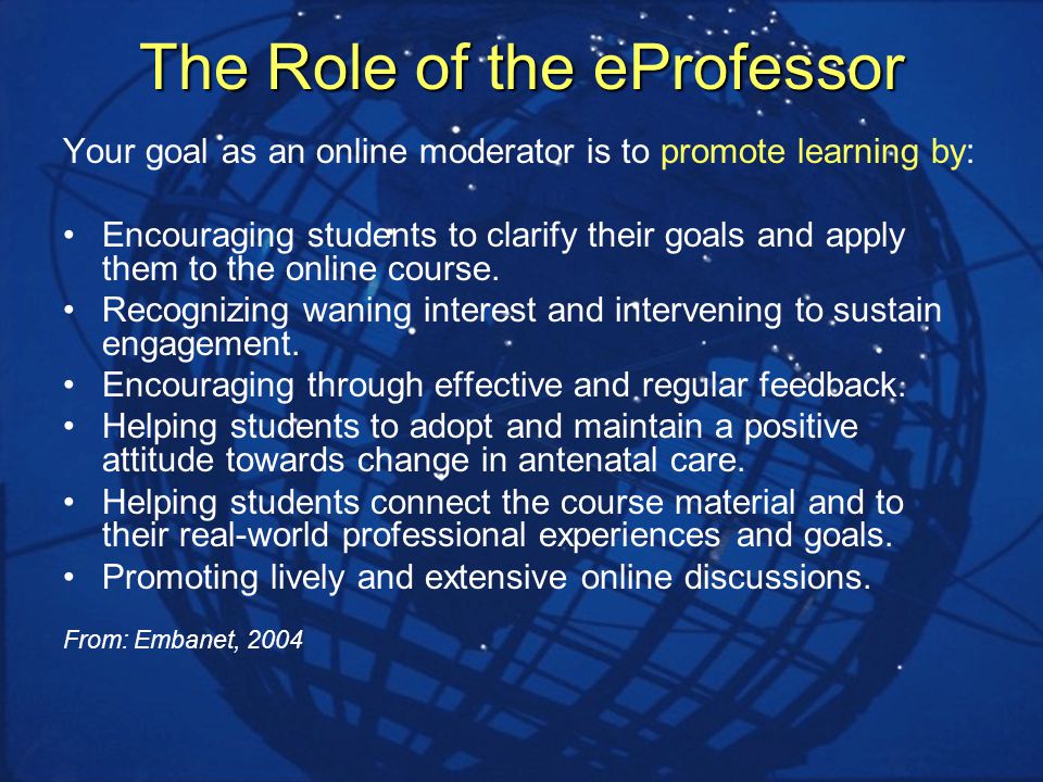 The Role of the eProfessor Your goal as an online moderator is to promote learning by: Encouraging students to clarify their goals and apply them to the online course.
