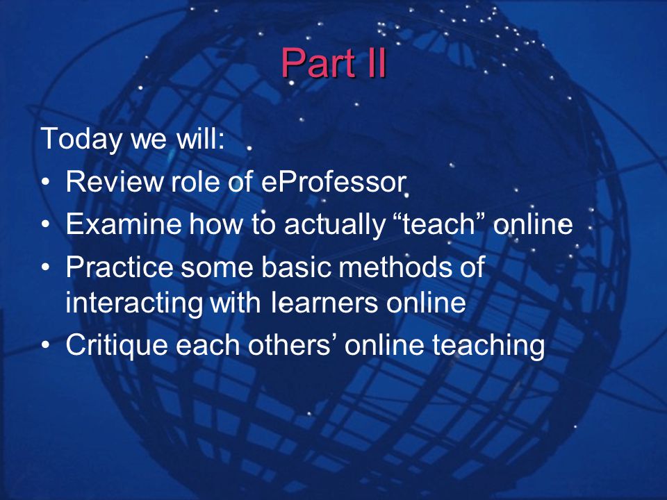 Part II Today we will: Review role of eProfessor Examine how to actually teach online Practice some basic methods of interacting with learners online Critique each others online teaching