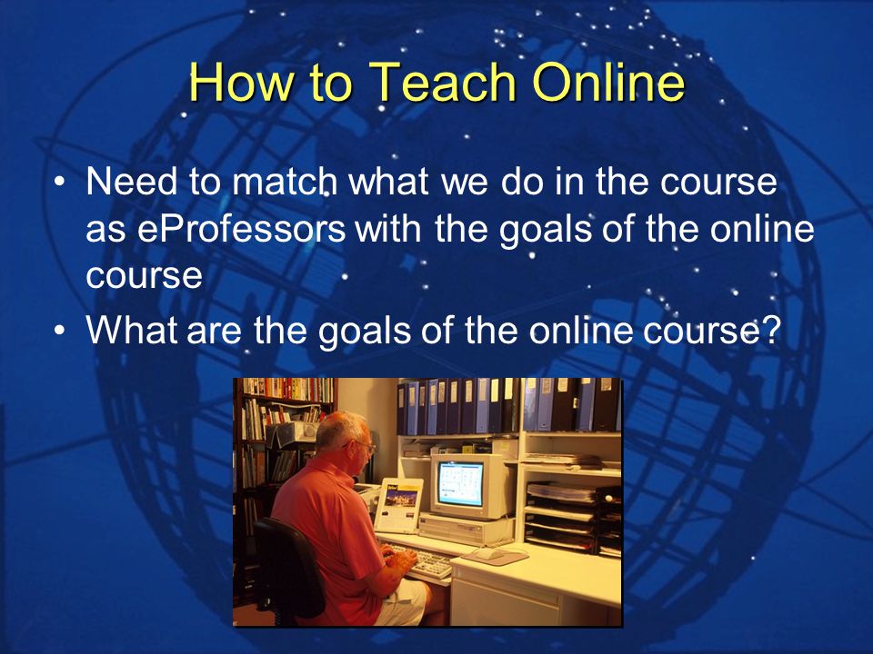 How to Teach Online Need to match what we do in the course as eProfessors with the goals of the online course What are the goals of the online course