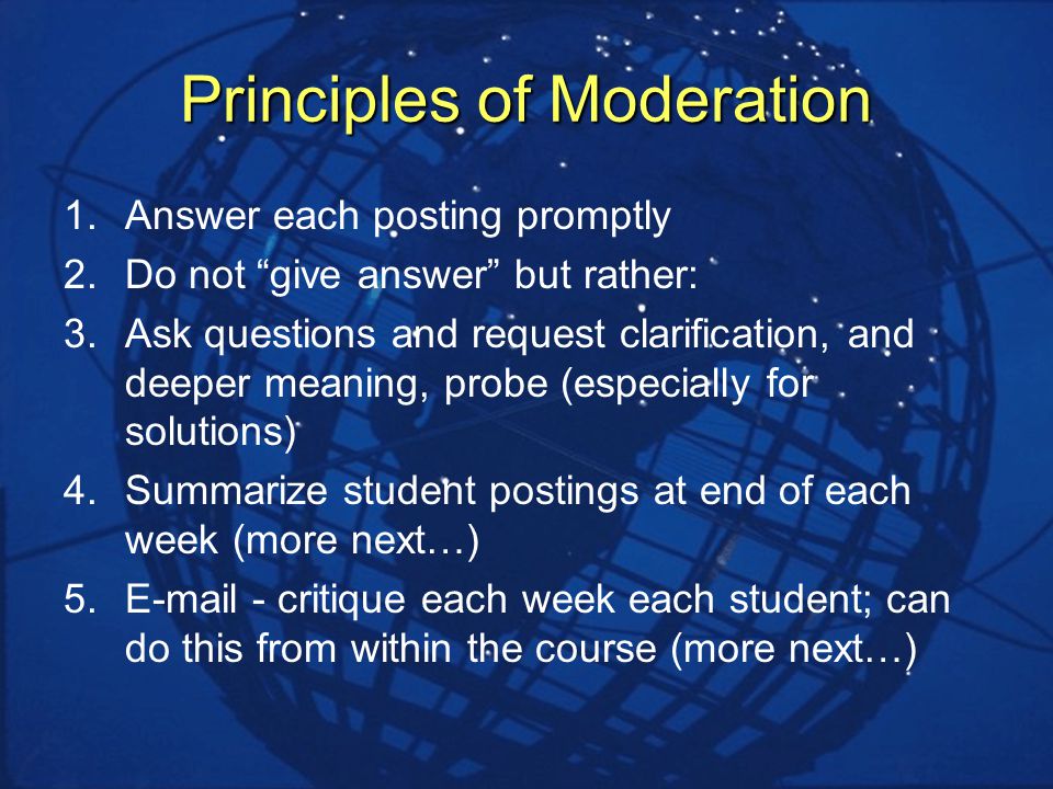 Principles of Moderation 1.Answer each posting promptly 2.Do not give answer but rather: 3.Ask questions and request clarification, and deeper meaning, probe (especially for solutions) 4.Summarize student postings at end of each week (more next…) 5. - critique each week each student; can do this from within the course (more next…)