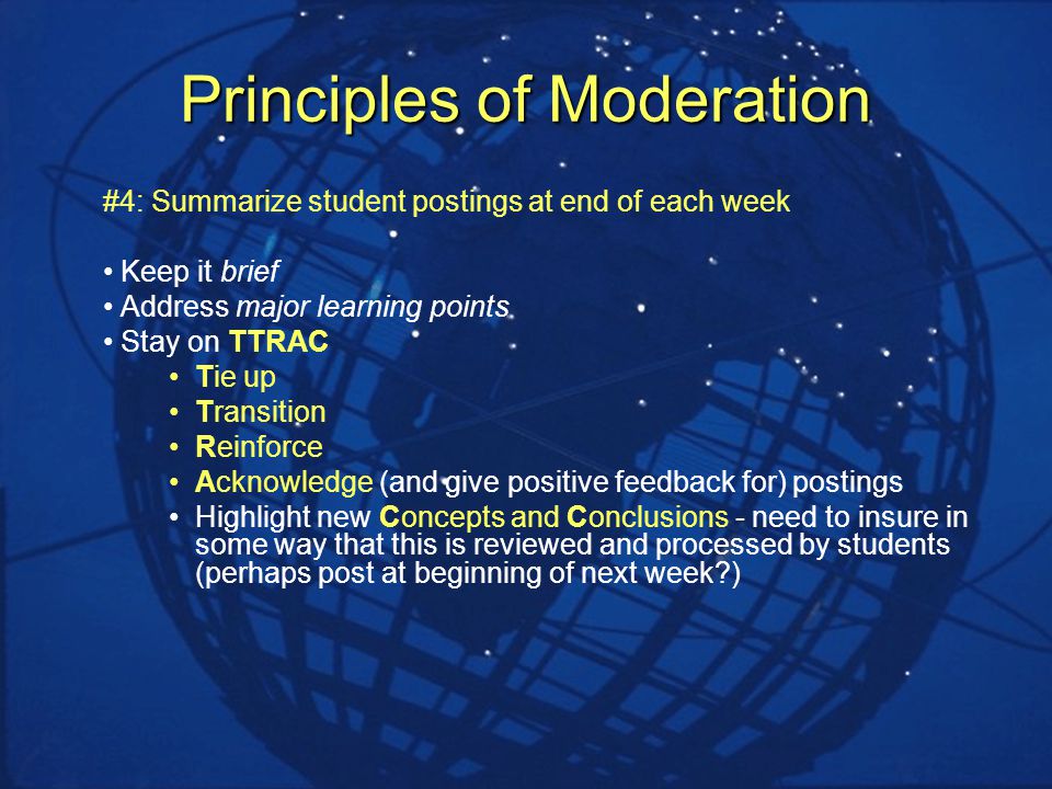 Principles of Moderation #4: Summarize student postings at end of each week Keep it brief Address major learning points Stay on TTRAC Tie up Transition Reinforce Acknowledge (and give positive feedback for) postings Highlight new Concepts and Conclusions - need to insure in some way that this is reviewed and processed by students (perhaps post at beginning of next week )