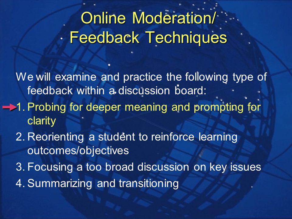 Online Moderation/ Feedback Techniques We will examine and practice the following type of feedback within a discussion board: 1.Probing for deeper meaning and prompting for clarity 2.Reorienting a student to reinforce learning outcomes/objectives 3.Focusing a too broad discussion on key issues 4.Summarizing and transitioning