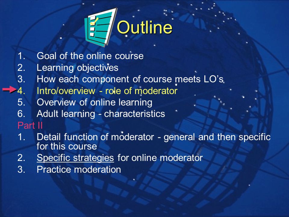 Outline 1.Goal of the online course 2.Learning objectives 3.How each component of course meets LOs 4.Intro/overview - role of moderator 5.Overview of online learning 6.Adult learning - characteristics Part II 1.Detail function of moderator - general and then specific for this course 2.Specific strategies for online moderator 3.Practice moderation