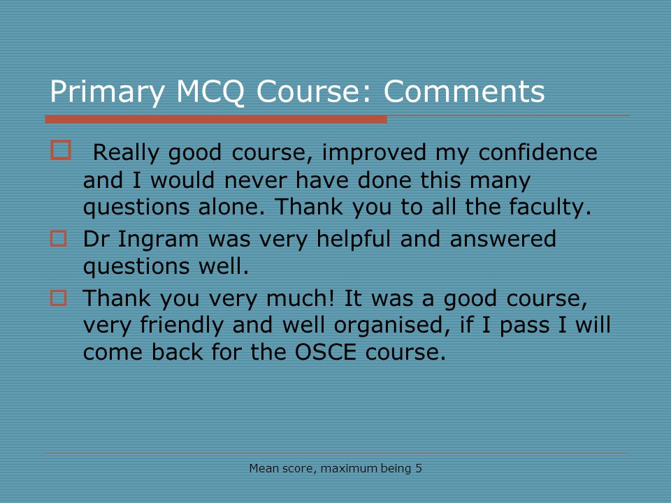 Primary MCQ Course: Comments Mean score, maximum being 5 Really good course, improved my confidence and I would never have done this many questions alone.