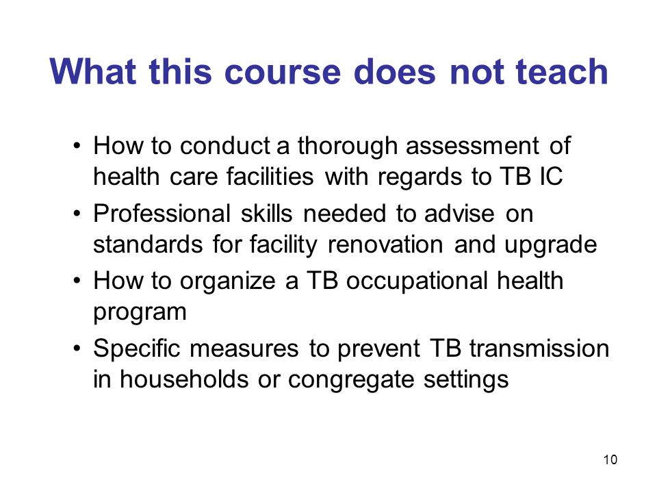 10 What this course does not teach How to conduct a thorough assessment of health care facilities with regards to TB IC Professional skills needed to advise on standards for facility renovation and upgrade How to organize a TB occupational health program Specific measures to prevent TB transmission in households or congregate settings