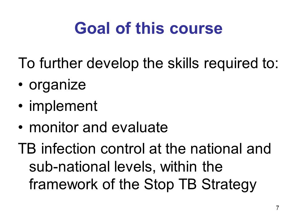 7 Goal of this course To further develop the skills required to: organize implement monitor and evaluate TB infection control at the national and sub-national levels, within the framework of the Stop TB Strategy