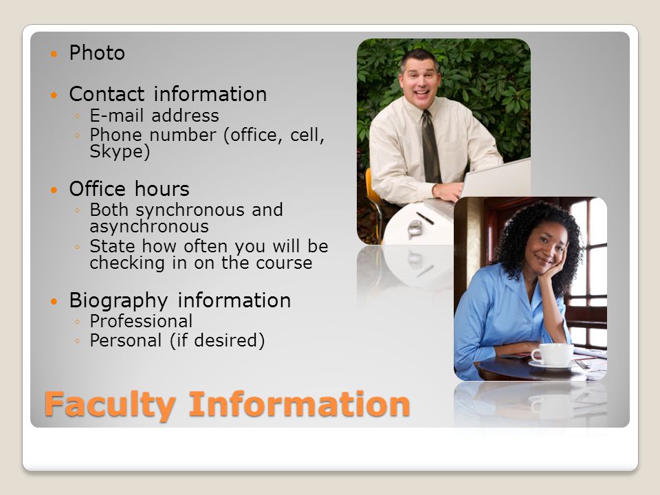 Faculty Information Photo Contact information  address Phone number (office, cell, Skype) Office hours Both synchronous and asynchronous State how often you will be checking in on the course Biography information Professional Personal (if desired)