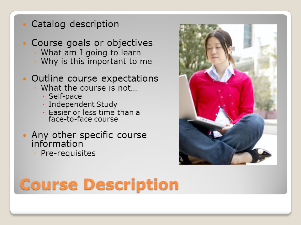 Course Description Catalog description Course goals or objectives What am I going to learn Why is this important to me Outline course expectations What the course is not… Self-pace Independent Study Easier or less time than a face-to-face course Any other specific course information Pre-requisites