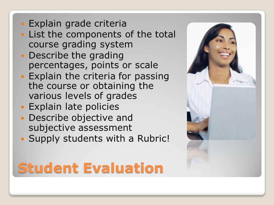Student Evaluation Explain grade criteria List the components of the total course grading system Describe the grading percentages, points or scale Explain the criteria for passing the course or obtaining the various levels of grades Explain late policies Describe objective and subjective assessment Supply students with a Rubric!