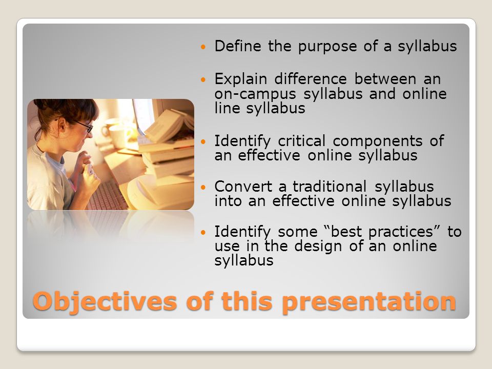 Objectives of this presentation Define the purpose of a syllabus Explain difference between an on-campus syllabus and online line syllabus Identify critical components of an effective online syllabus Convert a traditional syllabus into an effective online syllabus Identify some best practices to use in the design of an online syllabus