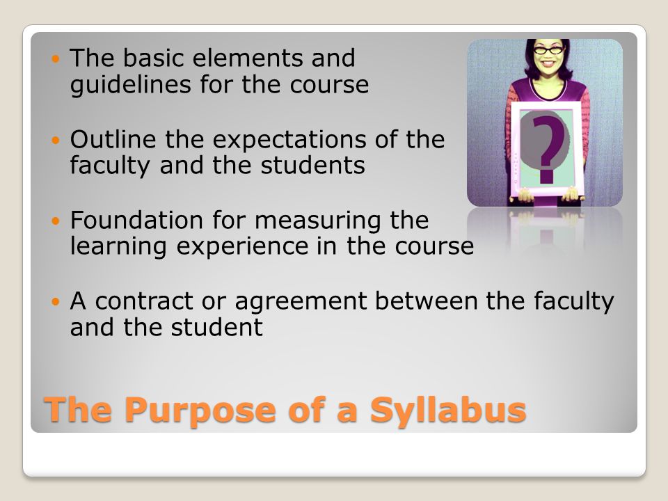 The Purpose of a Syllabus The basic elements and guidelines for the course Outline the expectations of the faculty and the students Foundation for measuring the learning experience in the course A contract or agreement between the faculty and the student