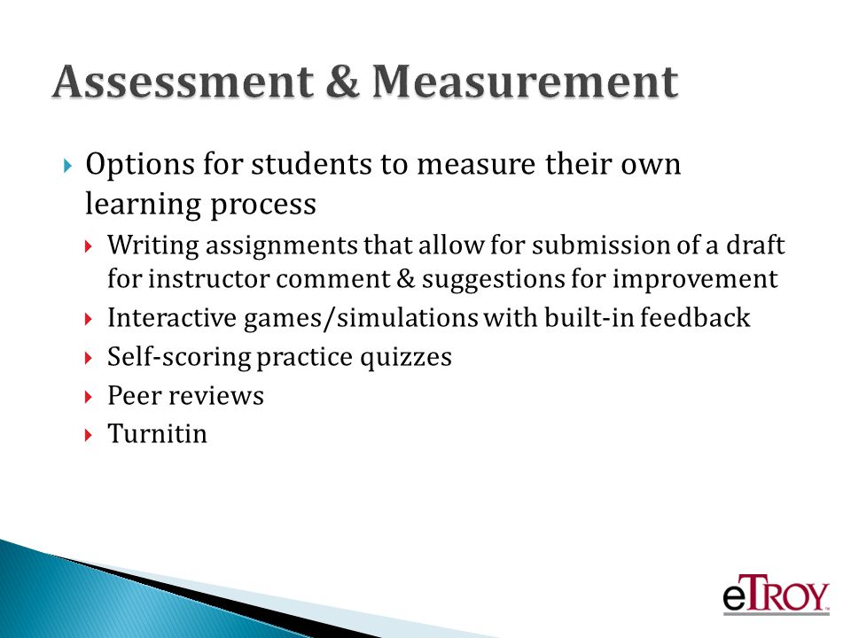 Options for students to measure their own learning process Writing assignments that allow for submission of a draft for instructor comment & suggestions for improvement Interactive games/simulations with built-in feedback Self-scoring practice quizzes Peer reviews Turnitin