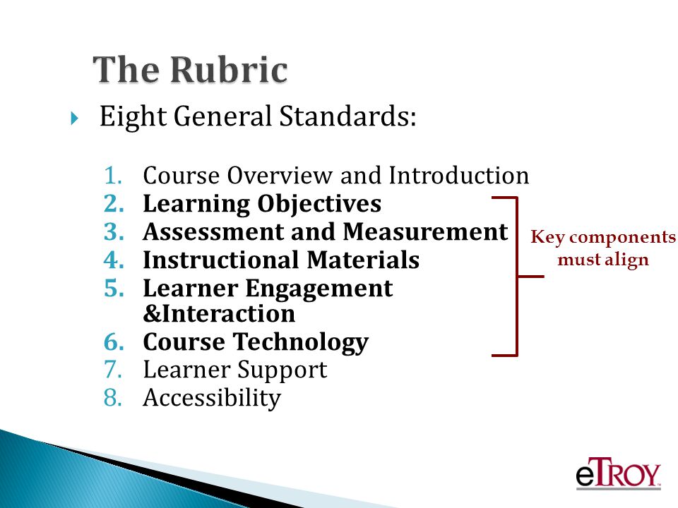 The Rubric Eight General Standards: 1.Course Overview and Introduction 2.Learning Objectives 3.Assessment and Measurement 4.Instructional Materials 5.Learner Engagement &Interaction 6.Course Technology 7.Learner Support 8.Accessibility Key components must align