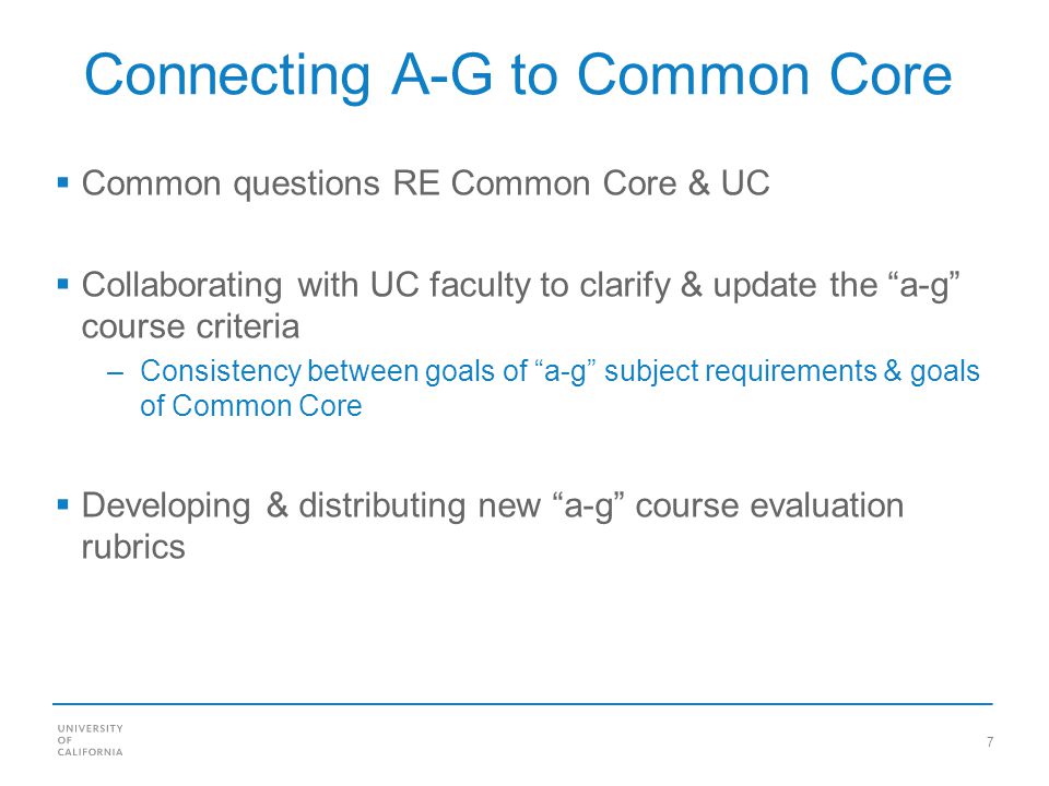 7 Connecting A-G to Common Core Common questions RE Common Core & UC Collaborating with UC faculty to clarify & update the a-g course criteria –Consistency between goals of a-g subject requirements & goals of Common Core Developing & distributing new a-g course evaluation rubrics