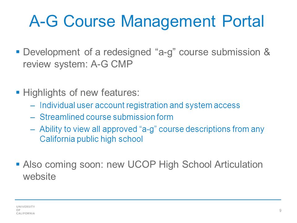 9 A-G Course Management Portal Development of a redesigned a-g course submission & review system: A-G CMP Highlights of new features: –Individual user account registration and system access –Streamlined course submission form –Ability to view all approved a-g course descriptions from any California public high school Also coming soon: new UCOP High School Articulation website