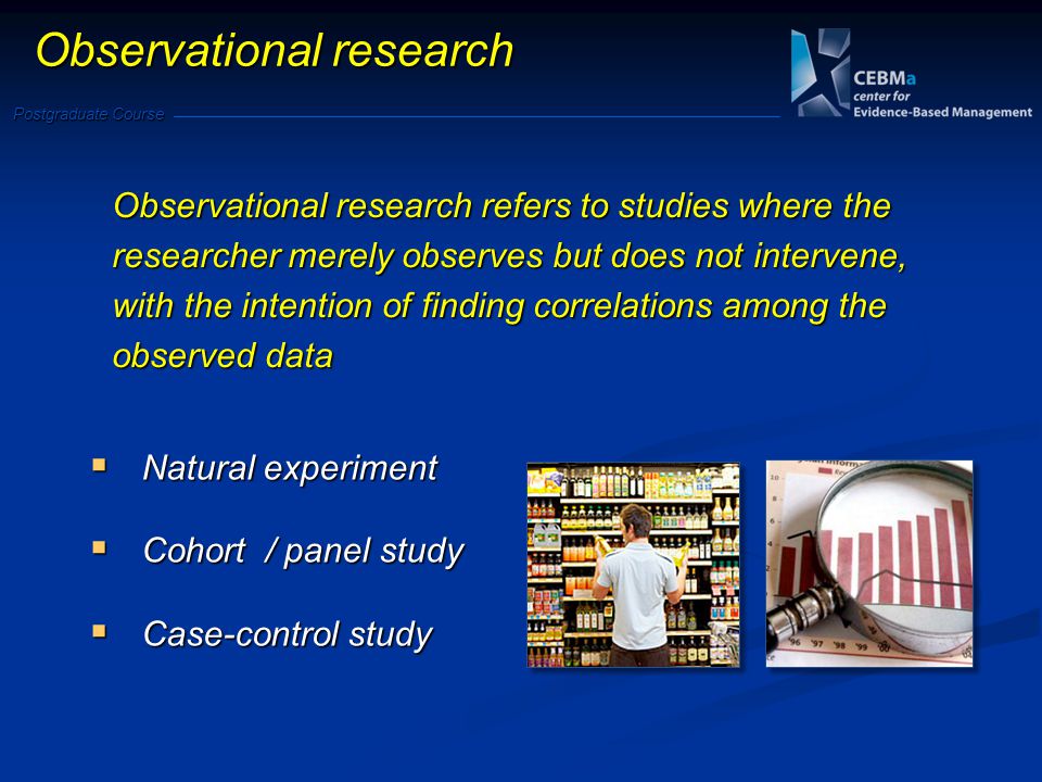 Postgraduate Course Observational research Natural experiment Natural experiment Cohort / panel study Cohort / panel study Case-control study Case-control study Observational research refers to studies where the researcher merely observes but does not intervene, with the intention of finding correlations among the observed data