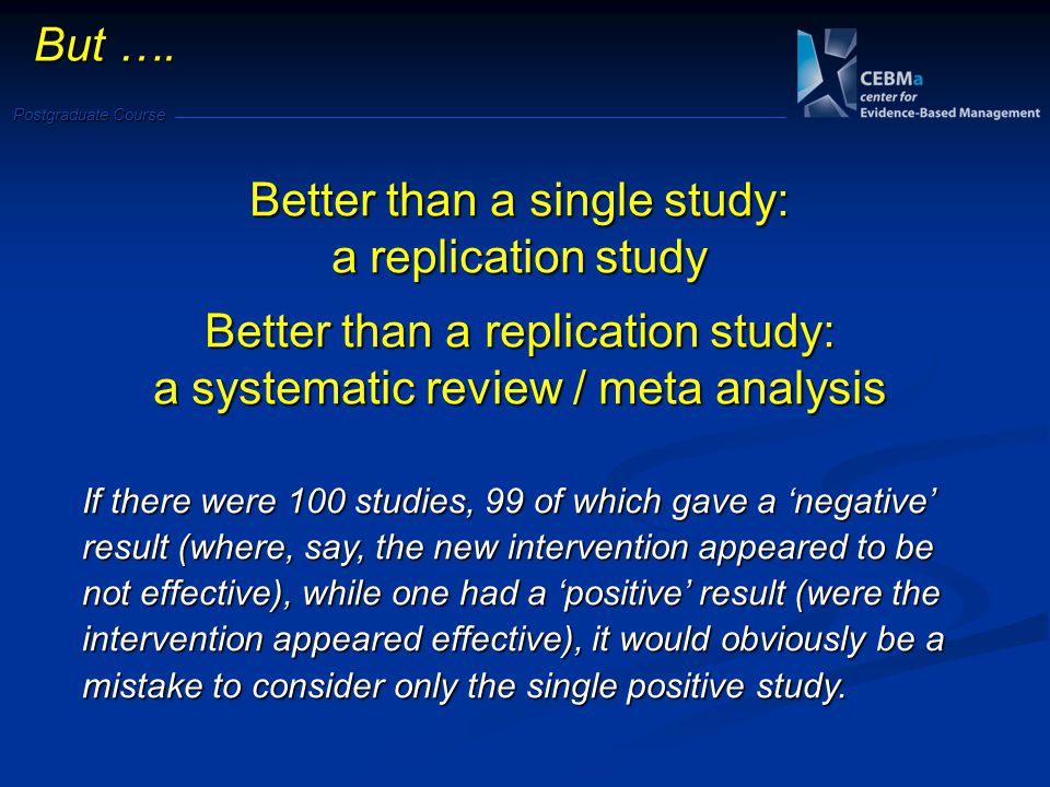 Postgraduate Course Better than a single study: a replication study Better than a replication study: a systematic review / meta analysis If there were 100 studies, 99 of which gave a negative result (where, say, the new intervention appeared to be not effective), while one had a positive result (were the intervention appeared effective), it would obviously be a mistake to consider only the single positive study.
