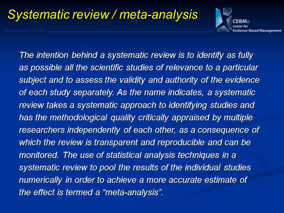 Postgraduate Course Systematic review / meta-analysis The intention behind a systematic review is to identify as fully as possible all the scientific studies of relevance to a particular subject and to assess the validity and authority of the evidence of each study separately.