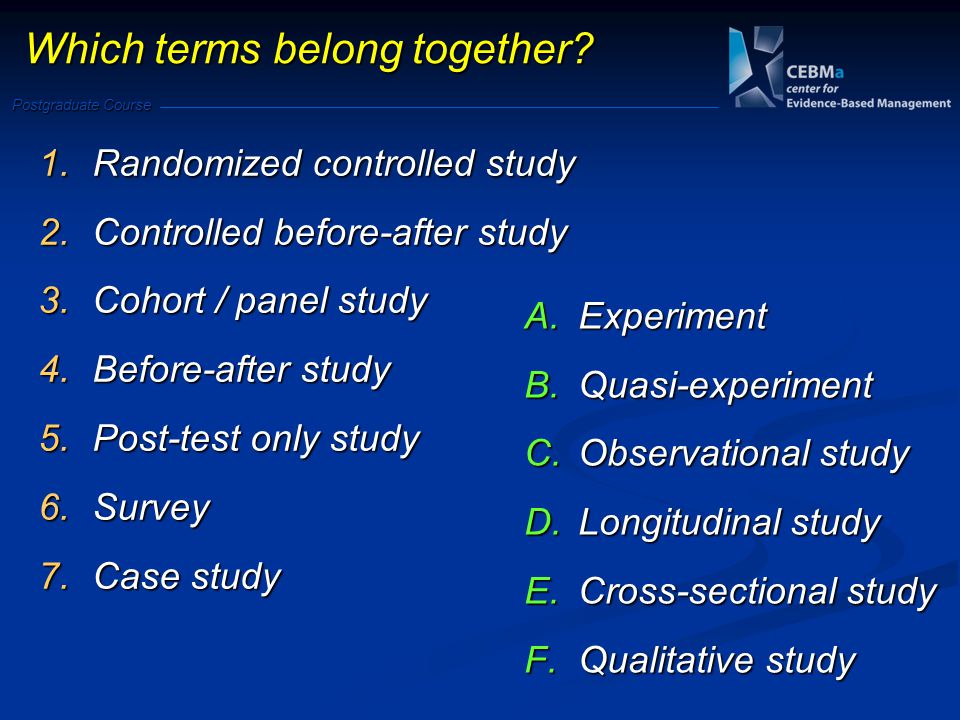 Postgraduate Course 1.Randomized controlled study 2.Controlled before-after study 3.Cohort / panel study 4.Before-after study 5.Post-test only study 6.Survey 7.Case study A.Experiment B.Quasi-experiment C.Observational study D.Longitudinal study E.Cross-sectional study F.Qualitative study Which terms belong together