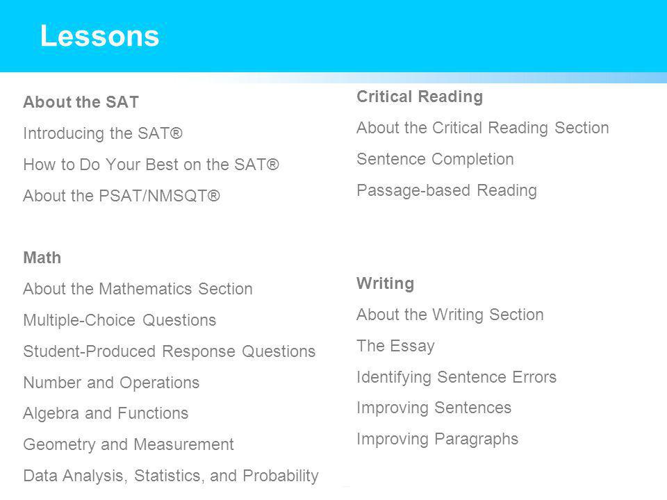 About the SAT Introducing the SAT® How to Do Your Best on the SAT® About the PSAT/NMSQT® Math About the Mathematics Section Multiple-Choice Questions Student-Produced Response Questions Number and Operations Algebra and Functions Geometry and Measurement Data Analysis, Statistics, and Probability Critical Reading About the Critical Reading Section Sentence Completion Passage-based Reading Writing About the Writing Section The Essay Identifying Sentence Errors Improving Sentences Improving Paragraphs Lessons