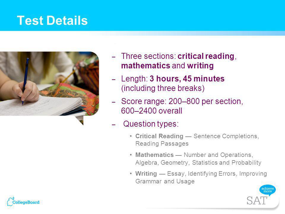 – Three sections: critical reading, mathematics and writing – Length: 3 hours, 45 minutes (including three breaks) – Score range: 200–800 per section, 600–2400 overall – Question types: Critical Reading Sentence Completions, Reading Passages Mathematics Number and Operations, Algebra, Geometry, Statistics and Probability Writing Essay, Identifying Errors, Improving Grammar and Usage Test Details