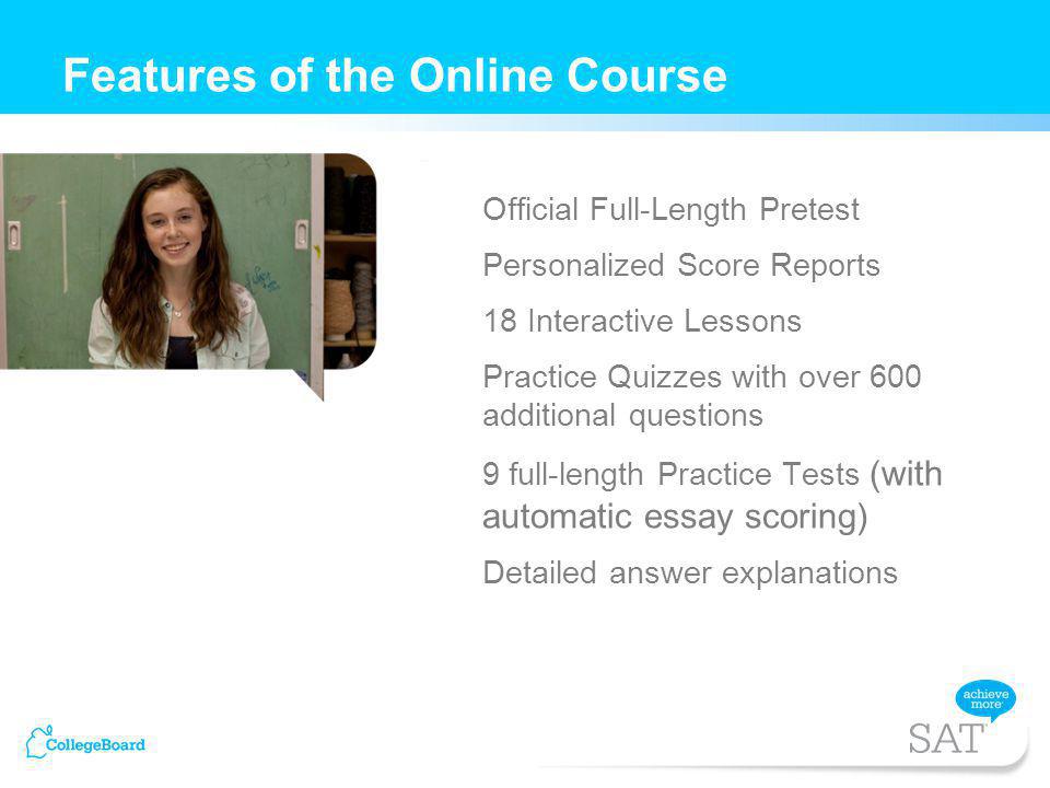 Official Full-Length Pretest Personalized Score Reports 18 Interactive Lessons Practice Quizzes with over 600 additional questions 9 full-length Practice Tests (with automatic essay scoring) Detailed answer explanations Features of the Online Course