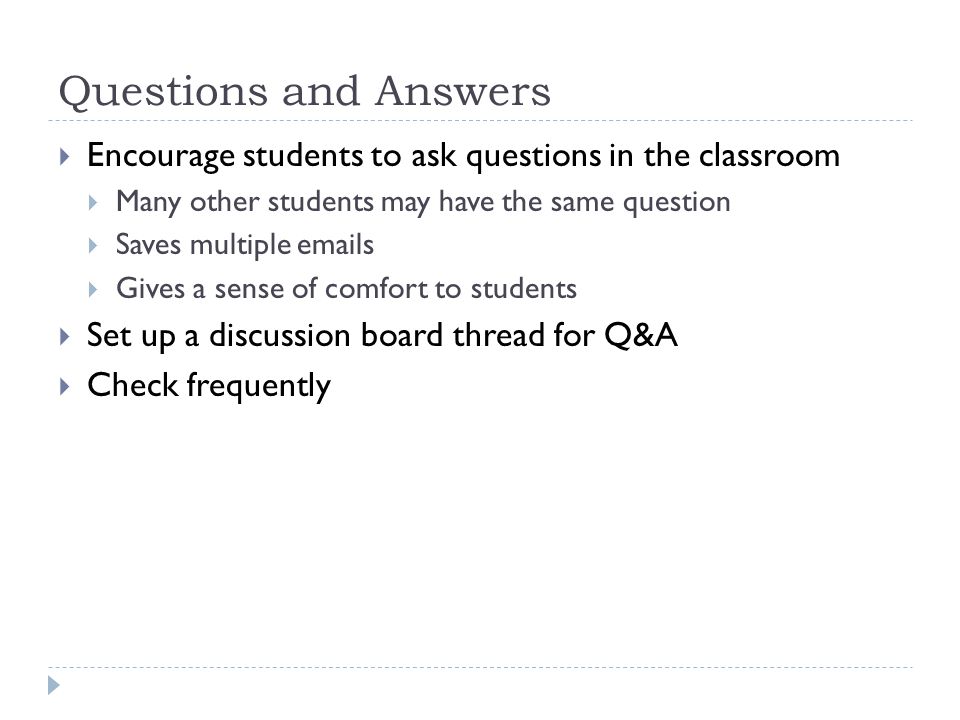 Questions and Answers Encourage students to ask questions in the classroom Many other students may have the same question Saves multiple  s Gives a sense of comfort to students Set up a discussion board thread for Q&A Check frequently
