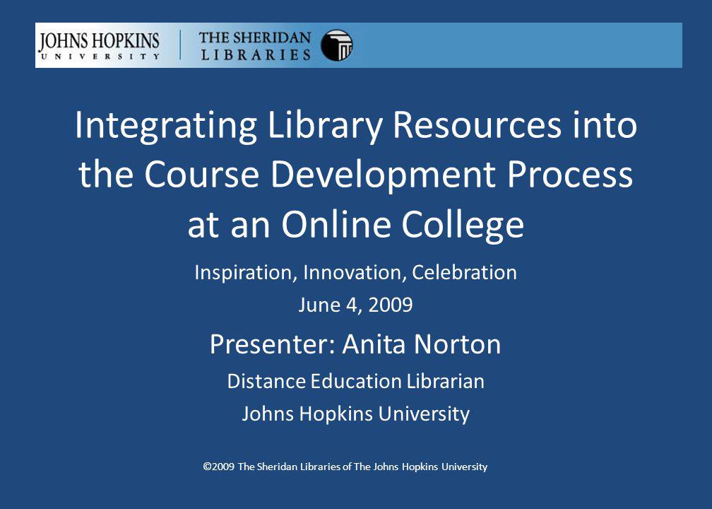 Integrating Library Resources into the Course Development Process at an Online College ©2009 The Sheridan Libraries of The Johns Hopkins University Inspiration, Innovation, Celebration June 4, 2009 Presenter: Anita Norton Distance Education Librarian Johns Hopkins University