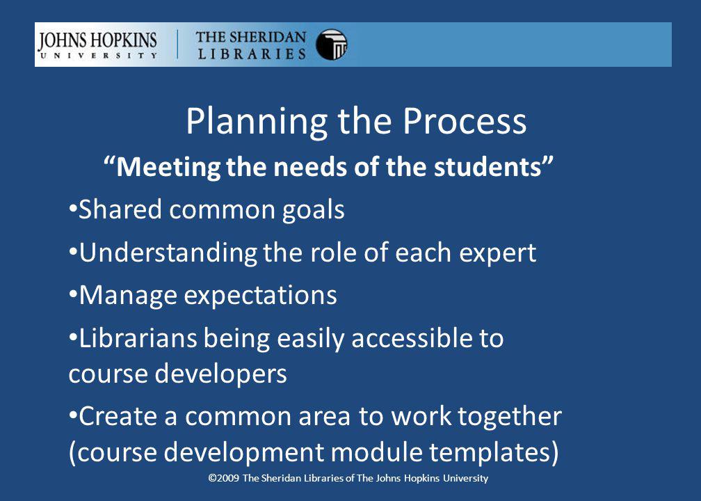 Planning the Process Meeting the needs of the students Shared common goals Understanding the role of each expert Manage expectations Librarians being easily accessible to course developers Create a common area to work together (course development module templates) ©2009 The Sheridan Libraries of The Johns Hopkins University