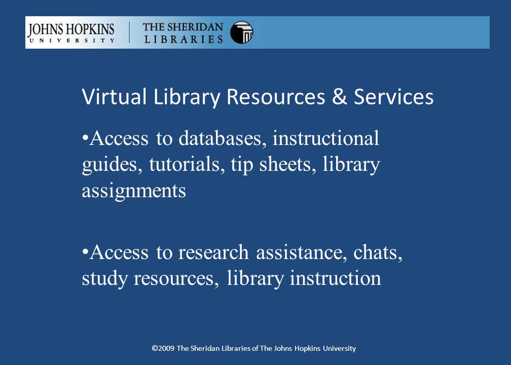 Virtual Library Resources & Services Access to databases, instructional guides, tutorials, tip sheets, library assignments Access to research assistance, chats, study resources, library instruction ©2009 The Sheridan Libraries of The Johns Hopkins University